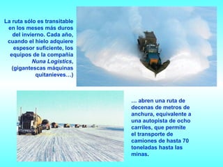 La ruta sólo es transitable
 en los meses más duros
   del invierno. Cada año,
 cuando el hielo adquiere
    espesor suficiente, los
  equipos de la compañía
           Nuna Logistics,
   (gigantescas máquinas
            quitanieves…)



                              … abren una ruta de
                              decenas de metros de
                              anchura, equivalente a
                              una autopista de ocho
                              carriles, que permite
                              el transporte de
                              camiones de hasta 70
                              toneladas hasta las
                              minas.
 