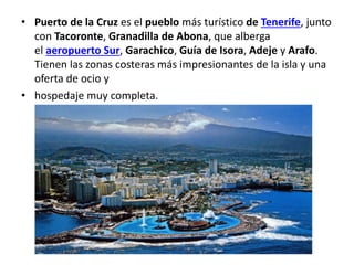 • Puerto de la Cruz es el pueblo más turístico de Tenerife, junto
con Tacoronte, Granadilla de Abona, que alberga
el aeropuerto Sur, Garachico, Guía de Isora, Adeje y Arafo.
Tienen las zonas costeras más impresionantes de la isla y una
oferta de ocio y
• hospedaje muy completa.
 