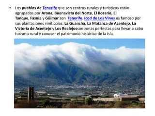 • Los pueblos de Tenerife que son centros rurales y turísticos están
agrupados por Arona, Buenavista del Norte, El Rosario, El
Tanque, Fasnia y Güímar son Tenerife. Icod de Los Vinos es famoso por
sus plantaciones vinitícolas. La Guancha, La Matanza de Acentejo, La
Victoria de Acentejo y Los Realejosson zonas perfectas para llevar a cabo
turismo rural y conocer el patrimonio histórico de la isla.
 