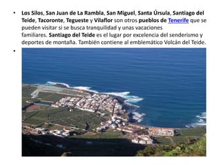 • Los Silos, San Juan de La Rambla, San Miguel, Santa Úrsula, Santiago del
Teide, Tacoronte, Tegueste y Vilaflor son otros pueblos de Tenerife que se
pueden visitar si se busca tranquilidad y unas vacaciones
familiares. Santiago del Teide es el lugar por excelencia del senderismo y
deportes de montaña. También contiene al emblemático Volcán del Teide.
•
 