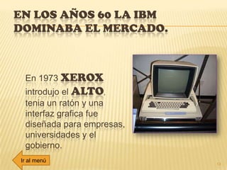 EN LOS AÑOS 60 LA IBM
DOMINABA EL MERCADO.
En 1973 XEROX
introdujo el ALTO,
tenia un ratón y una
interfaz grafica fue
diseñada para empresas,
universidades y el
gobierno.
13
Ir al menú
 