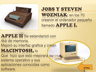 JOBS Y STEVEN
WOZNIAK: en los 70
crearon el ordenador pequeño
llamado APPLE I.
APPLE II Se estandarizó con
4kb de memoria,
Mejoró su interfaz grafica y crean
MACINTOSH, lo
Que hizo que esto mejorara su
sistema operativo y sus
aplicaciones conocidas como
software. 15
ATRA
S
 