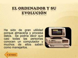 EL ORDENADOR Y SU
EVOLUCIÓN
Ha sido de gran utilidad
porque almacena y procesa
datos. Se podría decir que
casi todas las personas
conocen un computador y
muchos de ellos saben
como manejarlos.
3
Ir al menú
 