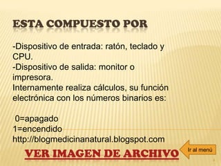 ESTA COMPUESTO POR
4
-Dispositivo de entrada: ratón, teclado y
CPU.
-Dispositivo de salida: monitor o
impresora.
Internamente realiza cálculos, su función
electrónica con los números binarios es:
0=apagado
1=encendido
http://blogmedicinanatural.blogspot.com
VER IMAGEN DE ARCHIVO Ir al menú
 