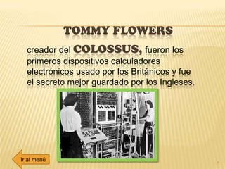 TOMMY FLOWERS
7
creador del COLOSSUS, fueron los
primeros dispositivos calculadores
electrónicos usado por los Británicos y fue
el secreto mejor guardado por los Ingleses.
Ir al menú
 