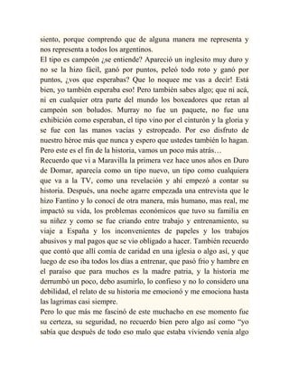siento, porque comprendo que de alguna manera me representa y
nos representa a todos los argentinos.
El tipo es campeón ¿se entiende? Apareció un inglesito muy duro y
no se la hizo fácil, ganó por puntos, peleó todo roto y ganó por
puntos, ¿vos que esperabas? Que lo noquee me vas a decir! Está
bien, yo también esperaba eso! Pero también sabes algo; que ni acá,
ni en cualquier otra parte del mundo los boxeadores que retan al
campeón son boludos. Murray no fue un paquete, no fue una
exhibición como esperaban, el tipo vino por el cinturón y la gloria y
se fue con las manos vacías y estropeado. Por eso disfruto de
nuestro héroe más que nunca y espero que ustedes también lo hagan.
Pero este es el fin de la historia, vamos un poco más atrás…
Recuerdo que vi a Maravilla la primera vez hace unos años en Duro
de Domar, aparecía como un tipo nuevo, un tipo como cualquiera
que va a la TV, como una revelación y ahí empezó a contar su
historia. Después, una noche agarre empezada una entrevista que le
hizo Fantino y lo conocí de otra manera, más humano, mas real, me
impactó su vida, los problemas económicos que tuvo su familia en
su niñez y como se fue criando entre trabajo y entrenamiento, su
viaje a España y los inconvenientes de papeles y los trabajos
abusivos y mal pagos que se vio obligado a hacer. También recuerdo
que contó que allí comía de caridad en una iglesia o algo así, y que
luego de eso iba todos los días a entrenar, que pasó frio y hambre en
el paraíso que para muchos es la madre patria, y la historia me
derrumbó un poco, debo asumirlo, lo confieso y no lo considero una
debilidad, el relato de su historia me emocionó y me emociona hasta
las lagrimas casi siempre.
Pero lo que más me fascinó de este muchacho en ese momento fue
su certeza, su seguridad, no recuerdo bien pero algo así como “yo
sabía que después de todo eso malo que estaba viviendo venía algo
 