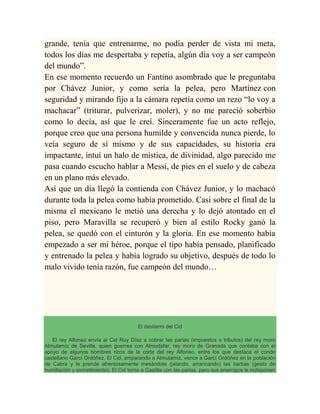 grande, tenía que entrenarme, no podía perder de vista mi meta,
todos los días me despertaba y repetía, algún día voy a ser campeón
del mundo”.
En ese momento recuerdo un Fantino asombrado que le preguntaba
por Chávez Junior, y como sería la pelea, pero Martínez con
seguridad y mirando fijo a la cámara repetía como un rezo “lo voy a
machacar” (triturar, pulverizar, moler), y no me pareció soberbio
como lo decía, así que le creí. Sinceramente fue un acto reflejo,
porque creo que una persona humilde y convencida nunca pierde, lo
veía seguro de sí mismo y de sus capacidades, su historia era
impactante, intuí un halo de mística, de divinidad, algo parecido me
pasa cuando escucho hablar a Messi, de pies en el suelo y de cabeza
en un plano más elevado.
Así que un día llegó la contienda con Chávez Junior, y lo machacó
durante toda la pelea como había prometido. Casi sobre el final de la
misma el mexicano le metió una derecha y lo dejó atontado en el
piso, pero Maravilla se recuperó y bien al estilo Rocky ganó la
pelea, se quedó con el cinturón y la gloria. En ese momento había
empezado a ser mi héroe, porque el tipo había pensado, planificado
y entrenado la pelea y había logrado su objetivo, después de todo lo
malo vivido tenía razón, fue campeón del mundo…
El destierro del Cid
El rey Alfonso envía al Cid Ruy Díaz a cobrar las parias (impuestos o tributos) del rey moro
Almutamiz de Sevilla, quien guerrea con Almudafar, rey moro de Granada que contaba con el
apoyo de algunos hombres ricos de la corte del rey Alfonso, entre los que destaca el conde
castellano Garcí Ordóñez. El Cid, amparando a Almutamiz, vence a Garcí Ordóñez en la población
de Cabra y le prende afrentosamente mesándole (jalando, arrancando) las barbas (gesto de
humillación y sometimiento). El Cid torna a Castilla con las parias, pero sus enemigos le indisponen
 