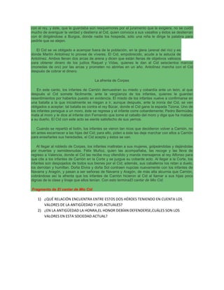 con el rey, y éste, que le guardaba aún resquemores por el juramento que le exigiera, no se cuidó
mucho de averiguar la verdad y destierra al Cid, quien convoca a sus vasallos y éstos se destierran
con él dirigiéndose a Burgos, donde nadie los hospeda, sólo una niña le dirige la palabra para
pedirle que se alejen.
El Cid se ve obligado a acampar fuera de la población, en la glera (arenal del río) y es
donde Martín Antolínez lo provee de víveres. El Cid, empobrecido, acude a la astucia de
Antolínez. Ambos llenan dos arcas de arena y dicen que están llenas de objetivos valiosos
para obtener dinero de los judíos Raquel y Vidas, quienes le dan al Cid seiscientos marcos
(monedas de oro) por las arcas y prometen no abrirlas en un año. Antolínez marcha con el Cid
después de cobrar el dinero.
La afrenta de Corpes
En este canto, los infantes de Carrión demuestran su miedo y cobardía ante un león, al que
después el Cid somete fácilmente, ante la vergüenza de los infantes, quienes le guardan
resentimientos por haberlos puesto en evidencia. El miedo de los infantes vuelve a confirmarse en
una batalla a la que inicialmente se niegan a ir, aunque después, ante la ironía del Cid, se ven
obligados a aceptar; tal batalla es contra el rey Búcar, donde el Cid gana la espada Tizona. Uno de
los infantes persigue a un moro, éste se regresa y el infante corre cobardemente; Pedro Bermúdez
mata al moro y le dice al infante don Fernando que tome el caballo del moro y diga que ha matado
a su dueño. El Cid con este acto se siente satisfecho de sus yernos.
Cuando se repartió el botín, los infantes se vieron tan ricos que decidieron volver a Carrión, no
sin antes escarnecer a las hijas del Cid; para ello, piden a éste las deje marchar con ellos a Carrión
para enseñarles sus heredades, el Cid acepta y éstos se van.
Al llegar al robledo de Corpes, los infantes maltratan a sus mujeres, golpeándolas y dejándolas
por muertas y semidesnudas. Félix Muñoz, quien las acompañaba, las recoge y las lleva de
regreso a Valencia, donde el Cid las recibe muy ofendido y manda mensajeros al rey Alfonso para
que cite a los infantes de Carrión en la Corte y se juzgue su cobarde acto. Al llegar a la Corte, los
infantes son despojados de todos sus bienes por el Cid; además, sus caballeros los retan a duelo,
los derrotan y humillan. Doña Elvira y doña Sol contraen nupcias nuevamente con los infantes de
Navarra y Aragón, y pasan a ser señoras de Navarra y Aragón, de más alta alcurnia que Carrión,
cobrándose así la afrenta que los infantes de Carrión hicieron al Cid al llamar a sus hijas poco
dignas de la clase y linaje que ellos tenían. Con esto terminaEl cantar de Mio Cid.
Fragmento de El cantar de Mio Cid
1) ¿QUÉ RELACIÓN ENCUENTRA ENTRE ESTOS DOS HÉROES TENIENDO EN CUENTA LOS
VALORES DE LA ANTIGÜEDAD Y LOS ACTUALES?
2) ¿EN LA ANTIGÜEDAD LA HONRA,EL HONOR DEBÍAN DEFENDERSE,CUÁLES SON LOS
VALORES EN ESTA SOCIEDAD ACTUAL?
 
