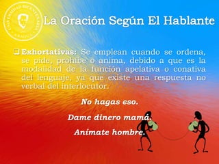 Exhortativas: Se emplean cuando se ordena,
se pide, prohíbe o anima, debido a que es la
modalidad de la función apelativa o conativa
del lenguaje, ya que existe una respuesta no
verbal del interlocutor.
No hagas eso.
Dame dinero mamá.
Anímate hombre.
 
