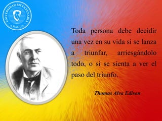 Toda persona debe decidir
una vez en su vida si se lanza
a triunfar, arriesgándolo
todo, o si se sienta a ver el
paso del triunfo.
Thomas Alva Edison
 