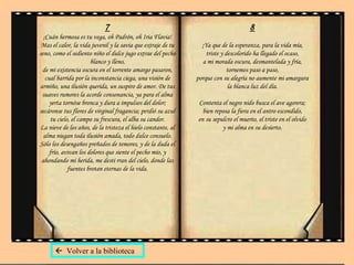 7 ¡Cuán hermosa es tu vega, oh Padrón, oh Iria Flavia! Mas el calor, la vida juvenil y la savia que extraje de tu seno, como el sediento niño el dulce jugo extrae del pecho blanco y lleno, de mi existencia oscura en el torrente amargo pasaron, cual barrida por la inconstancia ciega, una visión de armiño, una ilusión querida, un suspiro de amor. De tus suaves rumores la acorde consonancia, ya para el alma yerta tornóse bronca y dura a impulsos del dolor; secáronse tus flores de virginal fragancia; perdió su azul tu cielo, el campo su frescura, el alba su candor. La nieve de los años, de la tristeza el hielo constante, al alma niegan toda ilusión amada, todo dulce consuelo. Sólo los desengaños preñados de temores, y de la duda el frío, avivan los dolores que siente el pecho mío, y ahondando mi herida, me desti rran del cielo, donde las fuentes brotan eternas de la vida. 8 ¡Ya que de la esperanza, para la vida mía, triste y descolorido ha llegado el ocaso, a mi morada oscura, desmantelada y fría, tornemos paso a paso, porque con su alegría no aumente mi amargura la blanca luz del día. Contenta el negro nido busca el ave agorera; bien reposa la fiera en el antro escondido, en su sepulcro el muerto, el triste en el olvido y mi alma en su desierto.    Volver a la biblioteca 