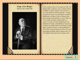 Jorge Luis Borges Buenos Aires 1899-1986 Siguiente   Nació en Buenos Aires el 24 de agosto de 1899. Fue bilingüe desde su infancia ya que su abuela materna le hablaba en Inglés. "Georgie", como le decían en casa, tenía apenas seis años cuando dijo a su padre que quería ser escritor. En 1910 aparece su primera publicación en el diario  El País , de Buenos Aires, donde tradujo  El príncipe feliz , de Oscar Wilde. En 1914, el padre de Borges se jubiló debido a su ceguera casi total, por lo que la familia pasó una temporada en Europa. Sorprendidos por la guerra, se instalaron en Ginebra donde el joven Borges escribió algunos poemas en francés y cursó la preparatoria (1914-1918). Vivió en España de 1919 a 1921 y dos años después la familia regresó a Buenos Aires. En 1923 publicó el poemario  Fervor de Buenos Aires .  