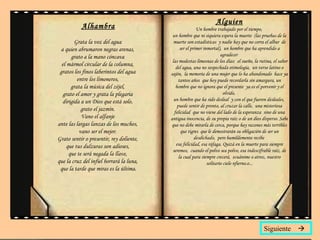 Alhambra Grata la voz del agua  a quien abrumaron negras arenas,  grato a la mano cóncava  el mármol circular de la columna,  gratos los finos laberintos del agua  entre los limoneros,  grata la música del zéjel,  grato el amor y grata la plegaria  dirigida a un Dios que está solo,  grato el jazmín.  Vano el alfanje  ante las largas lanzas de los muchos,  vano ser el mejor.  Grato sentir o presentir, rey doliente,  que tus dulzuras son adioses,  que te será negada la llave,  que la cruz del infiel borrará la luna,  que la tarde que miras es la última. Alguien Un hombre trabajado por el tiempo,  un hombre que ni siquiera espera la muerte  (las pruebas de la muerte son estadísticas  y nadie hay que no corra el albur  de ser el primer inmortal),  un hombre que ha aprendido a agradecer   las modestas limosnas de los días:  el sueño, la rutina, el sabor del agua, una no sospechada etimología,  un verso latino o sajón,  la memoria de una mujer que lo ha abandonado  hace ya tantos años  que hoy puede recordarla sin amargura, un hombre que no ignora que el presente  ya es el porvenir y el olvido,  un hombre que ha sido desleal  y con el que fueron desleales,  puede sentir de pronto, al cruzar la calle,  una misteriosa felicidad  que no viene del lado de la esperanza  sino de una antigua inocencia, de su propia raíz o de un dios disperso. Sabe que no debe mirarla de cerca, porque hay razones más terribles que tigres  que le demostrarán su obligación de ser un desdichado,  pero humildemente recibe  esa felicidad, esa ráfaga. Quizá en la muerte para siempre seremos,  cuando el polvo sea polvo, esa indescifrable raíz, de la cual para siempre crecerá,  ecuánime o atroz, nuestro solitario cielo nfierno.o... Siguiente   