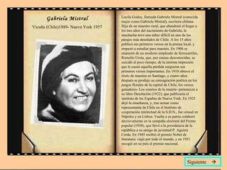 Gabriela Mistral Vicuña (Chile)1889- Nueva York 1957 Lucila Godoy, llamada Gabriela Mistral (conocida mejor como Gabriela Mistral), escritora chilena. Hija de un maestro rural, que abandonó el hogar a los tres años del nacimiento de Gabriela, la muchacha tuvo una niñez difícil en uno de los parajes más desolados de Chile. A los 15 años publicó sus primeros versos en la prensa local, y empezó a estudiar para maestra. En 1906 se enamoró de un modesto empleado de ferrocarriles, Romelio Ureta, que, por causas desconocidas, se suicidó al poco tiempo; de la enorme impresión que le causó aquella pérdida surgieron sus primeros versos importantes. En 1910 obtuvo el título de maestra en Santiago, y cuatro años después se produjo su consagración poética en los juegos florales de la capital de Chile; los versos ganadores- Los sonetos de la muerte- pertenecen a su libro Desolación (1922), que publicaría el instituto de las Españas de Nueva York. En 1925 dejó la enseñanza, y, tras actuar como representante de Chile en el Instituto de cooperación intelectual de la S.D.N., fue cónsul en Nápoles y en Lisboa. Vuelta a su patria colaboró decisivamente en la campaña electoral del Frente popular (1938), que llevó a la presidencia de la república a su amigo de juventud P. Aguirre Cerda. En 1945 recibió el premio Nobel de literatura; viajó por todo el mundo, y en 1951 recogió en su país el premio nacional. Siguiente   