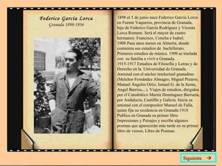 Federico García Lorca Granada 1898-1936 1898 el 5 de junio nace Federico García Lorca en Fuente Vaqueros, provincia de Granada, hijo de Federico García Rodríguez y Vicenta Lorca Romero. Será el mayor de cuatro hermanos: Francisco, Concha e Isabel. 1908 Pasa unos meses en Almería, donde comienza sus estudios de  bachillerato. Primeros estudios de música. 1909 se traslada con  su familia a vivir a Granada. 1915-1917 Estudios de Filosofía y Letras y de Derecho en la  Universidad de Granada. Amistad con el núcleo intelectual granadino  (Melchor Fernández Almagro, Miguel Pizarro, Manuel Ángeles Ortiz, Ismael G. de la Serna, Angel Barrios,...). Viajes de estudios, dirigidos por el Catedrático Martín Domínguez Barrueta, por Andalucía, Castillla y Galicia. Inicia su amistad con el compositor Manuel de Falla, quien fija su residencia en Granada.1918 Publica en Granada su primer libro Impresiones y Paisajes y escribe algunos poemas que aparecerán más tarde en su primer libro de versos, Libro de Poemas.  Siguiente   