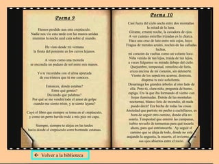 Poema 9 Hemos perdido aun este crepúsculo.  Nadie nos vio esta tarde con las manos unidas  mientras la noche azul caía sobre el mundo.  He visto desde mi ventana  la fiesta del poniente en los cerros lejanos.  A veces como una moneda  se encendía un pedazo de sol entre mis manos.  Yo te recordaba con el alma apretada  de esa tristeza que tú me conoces.  Entonces, dónde estabas?  Entre qué gentes?  Diciendo qué palabras?  Por qué se me vendrá todo el amor de golpe  cuando me siento triste, y te siento lejana?  Cayó el libro que siempre se toma en el crepúsculo,  y como un perro herido rodó a mis pies mi capa.  Siempre, siempre te alejas en las tardes  hacia donde el crepúsculo corre borrando estatuas. Poema 10 Casi fuera del cielo ancla entre dos montañas  la mitad de la luna.  Girante, errante noche, la cavadora de ojos.  A ver cuántas estrellas trizadas en la charca.  Hace una cruz de luto entre mis cejas, huye.  Fragua de metales azules, noches de las calladas luchas,  mi corazón da vueltas como un volante loco.  Niña venida de tan lejos, traída de tan lejos,  a veces fulgurece su mirada debajo del cielo.  Quejumbre, tempestad, remolino de furia,  cruza encima de mi corazón, sin detenerte.  Viento de los sepulcros acarrea, destroza, dispersa tu raíz soñolienta.  Desarraiga los grandes árboles al otro lado de ella. Pero tú, clara niña, pregunta de humo, espiga. Era la que iba formando el viento con hojas iluminadas. Detrás de las montañas nocturnas, blanco lirio de incendio, ah nada puedo decir! Era hecha de todas las cosas. Ansiedad que partiste mi pecho a cuchillazos, es hora de seguir otro camino, donde ella no sonría. Tempestad que enterró las campanas, turbio revuelo de tormentas para qué tocarla ahora, para qué entristecerla.  Ay seguir el camino que se aleja de todo, donde no esté atajando la angustia, la muerte, el invierno, con sus ojos abiertos entre el rocío.    Volver a la biblioteca 