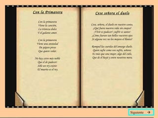Con la Primavera Con la primavera  Viene la canción,  La tristeza dulce  Y el galante amor.  Con la primavera  Viene una ansiedad  De pájaro preso  Que quiere volar.  No hay cetro más noble  Que el de padecer:  Sólo un rey existe:  El muerto es el rey. Cese señora el duelo Cese, señora, el duelo en vuestro canto,  ¿Qué fuera nuestra vida sin enojos?  ¡Vivir es padecer! ¡sufrir es santo!  ¿Cómo fueran tan bellos vuestros ojos  Si alguna vez no los mojara el llanto?  Romped las cuerdas del amargo duelo.  Quien sufre como vos sufrís, señora:  Es más que una mujer, algo del cielo,  Que de él huyó y entre nosotros mora. Siguiente   