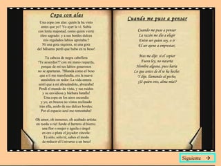 Copa con alas Una copa con alas: quién la ha visto  antes que yo? Yo ayer la vi. Subía  con lenta majestad, como quien vierte  óleo sagrado: y a sus bordes dulces  mis regalados labios apretaba:?  Ni una gota siquiera, ni una gota  del bálsamo perdí que hubo en tu beso!  Tu cabeza de negra cabellera  ?Te acuerdas?? con mi mano requería,  porque de mí tus labios generosos  no se apartaran. ?Blanda como el beso  que a ti me transfundía, era la suave  atmósfera en redor: La vida entera  sentí que a mí abrazándote, abrazaba!  Perdí el mundo de vista, y sus ruidos  y su envidiosa y bárbara batalla!  Una copa en los aires ascendía  y yo, en brazos no vistos reclinado  tras ella, asido de sus dulces bordes:  Por el espacio azul me remontaba!  Oh amor, oh inmenso, oh acabado artista:  en rueda o riel funde el herrero el hierro:  una flor o mujer o águila o ángel  en oro o plata el joyador cincela:  Tú sólo, sólo tú, sabes el modo  de reducir el Universo a un beso! Cuando me puse a pensar Cuando me puse a pensar  La razón me dio a elegir  Entre ser quien soy, o ir  El ser ajeno a emprestar,  Mas me dije: si el copiar  Fuera ley, no nacería  Hombre alguno, pues haría  Lo que antes de él se ha hecho:  Y dije, llamando al pecho,  ¡Sé quien eres, alma mía!? Siguiente   