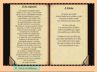 A los espacios A los espacios entregarme quiero  Donde se vive en paz, y con un manto  De luz, en gozo embriagador henchido,  Sobre las nubes blancas se pasea, ?  Y donde Dante y las estrellas viven.  Yo sé, yo sé, porque lo tengo visto  En ciertas horas puras, cómo rompe  Su cáliz una flor,? y no es diverso  Del modo, no, con que lo quiebra el alma.  Escuchad, y os diré: ?viene de pronto  Como una aurora inesperada, y como  A la primera luz de primavera  De flor se cubren las amables lilas...  Triste de mí: contároslo quería  Y en espera del verso, las grandiosas  Imágenes en fila ante mis ojos  Como águilas alegres vi sentadas.  Pero las voces de los hombres echan  De junto a mí las nobles aves de oro:  Ya se van, ya se van: ved cómo rueda  La sangre de mi herida.  Si me pedís un símbolo del mundo  En estos tiempos, vedlo: un ala rota.  Se labra mucho el oro, el alma apenas!?  Ved cómo sufro: vive el alma mía  Cual cierva en una cueva acorralada:?  ¡Oh, no está bien:  me vengaré, llorando! A Emma No sientas que te falte  el don de hablar que te arrebata el cielo,  no necesita tu belleza esmalte  ni tu alma pura más extenso vuelo.  No mires, niña mía,  en tu mutismo fuente de dolores,  ni llores las palabras que te digan  ni las palabras que te faltan llores.  Si brillan en tu faz tan dulces ojos  que el alma enamorada se va en ellos,  no los nublen jamás tristes enojos,  que todas las mujeres de mis labios,  no son una mirada de tus ojos...    Volver a la biblioteca 