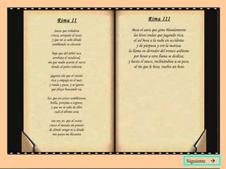 Rima II Saeta que voladora  cruza, arrojada al azar,  y que no se sabe dónde  temblando se clavará;  hoja que del árbol seca  arrebata el vendaval,  sin que nadie acierte el surco  donde al polvo volverá;  gigante ola que el viento  riza y empuja en el mar,  y rueda y pasa, y se ignora  qué playa buscando va;  luz que en cercos temblorosos  brilla, próxima a expirar,  y que no se sabe de ellos  cuál el último será;  eso soy yo, que al acaso  cruzo el mundo sin pensar  de dónde vengo ni a dónde  mis pasos me llevarán. Rima III Besa el aura que gime blandamente  las leves ondas que jugando riza;  el sol besa a la nube en occidente  y de púrpura y oro la matiza;  la llama en derredor del tronco ardiente  por besar a otra llama se desliza;  y hasta el sauce, inclinándose a su peso,  al río que le besa, vuelve un beso. Siguiente   