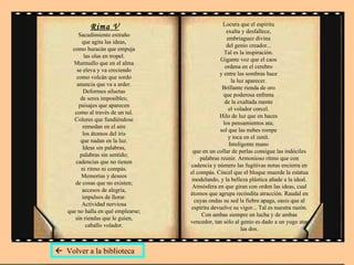 Rima V Sacudimiento extraño  que agita las ideas,  como huracán que empuja  las olas en tropel.  Murmullo que en el alma  se eleva y va creciendo  como volcán que sordo  anuncia que va a arder.  Deformes siluetas  de seres imposibles;  paisajes que aparecen  como al través de un tul.  Colores que fundiéndose  remedan en el aire  los átomos del iris  que nadan en la luz.  Ideas sin palabras,  palabras sin sentido;  cadencias que no tienen  ni ritmo ni compás.  Memorias y deseos  de cosas que no existen;  accesos de alegría,  impulsos de llorar.  Actividad nerviosa  que no halla en qué emplearse;  sin riendas que le guíen,  caballo volador.  Locura que el espíritu  exalta y desfallece,  embriaguez divina  del genio creador...  Tal es la inspiración.  Gigante voz que el caos  ordena en el cerebro  y entre las sombras hace  la luz aparecer.  Brillante rienda de oro  que poderosa enfrena  de la exaltada mente  el volador corcel.  Hilo de luz que en haces  los pensamientos ata;  sol que las nubes rompe  y toca en el zenít.  Inteligente mano  que en un collar de perlas consigue las indóciles palabras reunir. Armonioso ritmo que con cadencia y número las fugitivas notas encierra en el compás. Cincel que el bloque muerde la estatua modelando, y la belleza plástica añade a la ideal. Atmósfera en que giran con orden las ideas, cual átomos que agrupa recóndita atracción. Raudal en cuyas ondas su sed la fiebre apaga, oasis que al espíritu devuelve su vigor... Tal es nuestra razón. Con ambas siempre en lucha y de ambas vencedor, tan sólo al genio es dado a un yugo atar las dos.    Volver a la biblioteca 