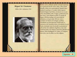 Miguel de Unamuno   Bilbao 1864- Salamanca 1936 Escritor, poeta y filósofo español, principal exponente de la Generación del 98. Entre 1880 y 1884 estudió filosofía y letras en la universidad de Madrid, época durante la cual leyó a T. Carlyle, Herber Spencer, Friedrich Hegel y Karl Marx. Se doctoró con la tesis  Crítica del problema sobre el origen y prehistoria de la raza vasca , y poco después accedió a la cátedra de lengua y literatura griega en la universidad de Salamanca, en la que desde 1901 fue rector y catedrático de historia de la lengua castellana. Inicialmente sus preocupaciones intelectuales se centraron en las cuestiones éticas y los móviles de su fe. Desde el principio trató de articular su pensamiento sobre la base de la dialéctica hegeliana y más tarde acabó buscando en las dispares intuiciones filosóficas de Spencer, Sören Kierkegaard, W. James y H. Bergson, entre otros, vías de salida a su crisis religiosa.  Siguiente   