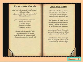 Que es tu vida alma mía ¿Qué es tu vida, alma mía?, ¿cuál tu pago?,  ¡Lluvia en el lago!  ¿Qué es tu vida, alma mía, tu costumbre?  ¡Viento en la cumbre!  ¿Cómo tu vida, mi alma, se renueva?,  ¡Sombra en la cueva!,  ¡Lluvia en el lago!,  ¡Viento en la cumbre!,  ¡Sombra en la cueva!  Lágrimas es la lluvia desde el cielo,  y es el viento sollozo sin partida,  pesar, la sombra sin ningún consuelo,  y lluvia y viento y sombra hacen la vida. Amor de la lumbre Al amor de la lumbre cuya llama  como una cresta de la mar ondea.  Se oye fuera la lluvia que gotea  sobre los chopos. Previsora el ama  supo ordenar se me temple la cama  con sahumerio. En tanto la Odisea  montes y valles de mi pecho orea  de sus ficciones con la rica trama  preparándome el sueño. Del castaño  que más de cien generaciones de hoja  criara y vio morir, cabe el escaño  abrasándose el tronco con su roja  brasa me reconforta. ¡Dulce engaño  la ballesta de mi inquietud afloja! Siguiente   