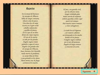 Reyerta En la mitad del barranco las navajas de Albacete bellas de sangre contraria, relucen como los peces. Una dura luz de naipe recorta en el agrio verde caballos enfurecidos y perfiles de jinetes. En la copa de un olivo lloran dos viejas mujeres. El toro de la reyerta se sube por las paredes. Ángeles negros traían pañuelos y agua de nieve. Ángeles con grandes alas de navajas de Albacete. Juan Antonio el de Montilla rueda muerto la pendiente, su cuerpo lleno de lirios y una granada en las sienes. Ahora monta cruz de fuego, carretera de la muerte. El juez, con guardia civil, por los olivares viene. Sangre resbalada gime muda canción de serpiente. Señores guardias civiles: aquí pasó lo de siempre. Han muerto cuatro romanos y cinco cartagineses. La tarde loca de higueras y de rumores calientes cae desmayada en los muslos heridos de los jinetes. Y ángeles negros volaban por el aire del poniente. Ángeles de largas trenzas y corazones de aceite. Siguiente   