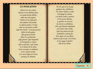 La monja gitana Silencio de cal y mirto. Malvas en las hierbas finas. La monja borda alhelíes sobre una tela pajiza. Vuelan en la araña gris, siete pájaros del prisma. La iglesia gruñe a lo lejos como un oso panza arriba. ¡Qué bien borda ! ¡Con qué gracia! Sobre la tela pajiza, ella quisiera bordar flores de su fantasía. ¡Qué girasol! ¡Qué magnolia de lentejuelas y cintas! ¡Qué azafranes y qué lunas, en el mantel de la misa! Cinco toronjas se endulzan en la cercana cocina. Las cinco llagas de Cristo cortadas en Almería. Por los ojos de la monja galopan dos caballistas. Un rumor último y sordo le despega la camisa, y al mirar nubes y montes en las yertas lejanías, se quiebra su corazón de azúcar y yerbaluisa. ¡Oh!, qué llanura empinada con veinte soles arriba. ¡Qué ríos puestos de pie vislumbra su fantasía! Pero sigue con sus flores, mientras que de pie, en la brisa, la luz juega el ajedrez alto de la celosía. . Siguiente   
