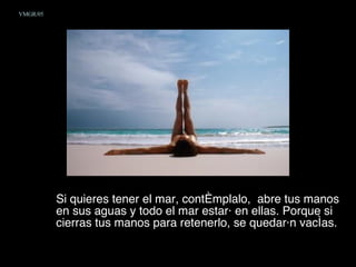 Si quieres tener el mar, contémplalo,  abre tus manos en sus aguas y todo el mar estará en ellas. Porque si cierras tus manos para retenerlo, se quedarán vacías.  VMGR/05 