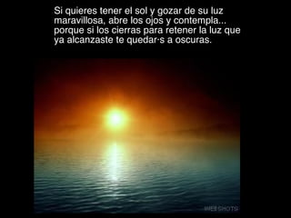 Si quieres tener el sol y gozar de su luz maravillosa, abre los ojos y contempla... porque si los cierras para retener la luz que ya alcanzaste te quedarás a oscuras.  VMGR/05 