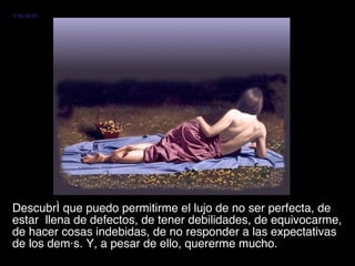 Descubrí que puedo permitirme el lujo de no ser perfecta, de estar  llena de defectos, de tener debilidades, de equivocarme, de hacer cosas indebidas, de no responder a las expectativas de los demás. Y, a pesar de ello, quererme mucho.  VMGR/05 