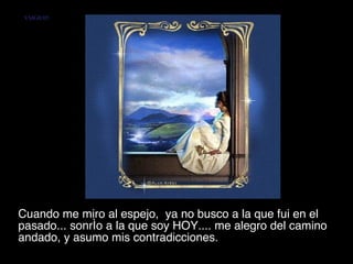 Cuando me miro al espejo,  ya no busco a la que fui en el pasado... sonrío a la que soy HOY.... me alegro del camino andado, y asumo mis contradicciones.  VMGR/05 
