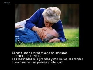 El ser humano tarda mucho en madurar. TENER-RETENER.  Las realidades más grandes y más bellas  las tendrás cuanto menos las poseas y retengas.  VMGR/05 