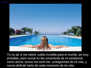 Yo no sé si me habré vuelto invisible para el mundo, es muy probable, pero nunca fui tan consciente de mi existencia como ahora; nunca me sentí tan  protagonista de mi vida, y nunca disfruté tanto de cada momento de mi vida.  VMGR/05 