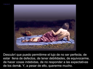 Descubrí que puedo permitirme el lujo de no ser perfecta, de estar  llena de defectos, de tener debilidades, de equivocarme, de hacer cosas indebidas, de no responder a las expectativas de los demás. Y, a pesar de ello, quererme mucho.  VMGR/05 