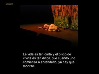 La vida es tan corta y el oficio de vivirla es tan difícil, que cuando uno comienza a aprenderlo, ya hay que morirse.  VMGR/05 