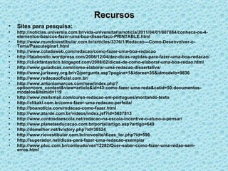 Recursos Sites para pesquisa: http://noticias.universia.com.br/vida-universitaria/noticia/2011/04/01/807084/conheca-os-4-elementos-basicos-fazer-uma-boa-dissertaco-PRINTABLE.html http://www.mundovestibular.com.br/articles/3376/1/Redacao---Como-Desenvolver-o-Tema/Paacutegina1.html http://www.coladaweb.com/redacao/como-fazer-uma-boa-redacao http://falabonito.wordpress.com/2006/12/04/dez-dicas-rapidas-para-fazer-uma-boa-redacao/ http://clickfantastico.blogspot.com/2008/02/dicas-de-como-elaborar-uma-boa-redao.html http://www.guiadicas.com/como-elaborar-uma-redacao-dissertativa/ http://www.jurisway.org.br/v2/pergunta.asp?pagina=1&idarea=35&idmodelo=9836 http://www.redacaooficial.com.br/ http://www.antoniomarcos.com/new/index.php?option=com_content&view=article&id=43:como-fazer-uma-reda&catid=50:documentos-modelos&Itemid=119 http://www.mailxmail.com/curso-redacao-em-portugues/montando-texto http://clikaki.com.br/como-fazer-uma-redacao-perfeita/ http://boanoticia.com/redacao-como-fazer.html http://www.atarde.com.br/videos/index.jsf?id=5637813 http://www.contosdaescola.net/redacao-na-escola-incentive-o-aluno-a-pensar/ http://www.planetaeducacao.com.br/portal/artigo.asp?artigo=649 http://domelhor.net/tv/story.php?id=38524 http://www.riovestibular.com.br/novosite/dicas_ler.php?id=596 http://superador.net/dicas-para-fazer-uma-redacao-exemplar http://www.pluc.com.br/conteudo/ver/12282/Quer-saber-como-fazer-uma-redao-sem-erros.html 