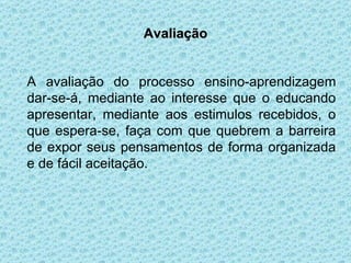 Avaliação A avaliação do processo ensino-aprendizagem dar-se-á, mediante ao interesse que o educando apresentar, mediante aos estimulos recebidos, o que espera-se, faça com que quebrem a barreira de expor seus pensamentos de forma organizada e de fácil aceitação. 