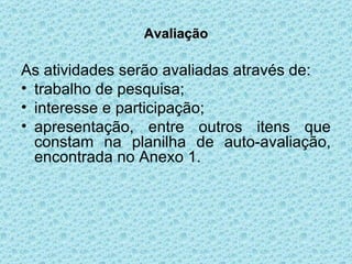 Avaliação As atividades serão avaliadas através de: trabalho de pesquisa; interesse e participação; apresentação, entre outros itens que constam na planilha de auto-avaliação, encontrada no Anexo 1. 
