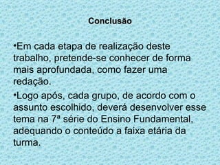 Conclusão Em cada etapa de realização deste trabalho, pretende-se conhecer de forma mais aprofundada, como fazer uma redação. Logo após, cada grupo, de acordo com o assunto escolhido, deverá desenvolver esse tema na 7ª série do Ensino Fundamental, adequando o conteúdo a faixa etária da turma. 