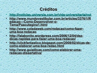 Créditos http://noticias.universia.com.br/vida-universitaria/noticia/2011/04/01/807084/conheca-os-4-elementos-basicos-fazer-uma-boa-dissertaco-PRINTABLE.html http://www.mundovestibular.com.br/articles/3376/1/Redacao---Como-Desenvolver-o-Tema/Paacutegina1.html http://www.coladaweb.com/redacao/como-fazer-uma-boa-redacao http://falabonito.wordpress.com/2006/12/04/dez-dicas-rapidas-para-fazer-uma-boa-redacao/ http://clickfantastico.blogspot.com/2008/02/dicas-de-como-elaborar-uma-boa-redao.html http://www.guiadicas.com/como-elaborar-uma-redacao-dissertativa/ 
