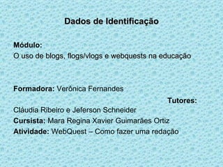 Dados de Identificação Módulo: O uso de blogs, flogs/vlogs e webquests   na educação   Formadora:  Verônica Fernandes   Tutores:  Cláudia Ribeiro e Jeferson Schneider Cursista:  Mara Regina Xavier Guimarães Ortiz Atividade:  WebQuest – Como fazer uma redação 