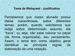 Tema da Webquest - Justificativa Percebemos que nosso alunado possui idéias maravilhosas, sobre diferentes temas, porém, quando solicitamos que redija sobre determinado assunto, ele “trava”, ou seja, não sabe colocar no papel (de forma organizada), seu pensamento. Assim, o tema tem como objetivo geral identificar as principais regras de elaboração de uma redação. 