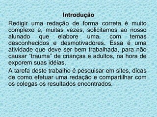 Introdução Redigir uma redação de forma correta é muito complexo e, muitas vezes, solicitamos ao nosso alunado que elabore uma, com temas desconhecidos e desmotivadores. Essa é uma atividade que deve ser bem trabalhada, para não causar “trauma” de crianças e adultos, na hora de exporem suas idéias. A tarefa deste trabalho é pesquisar em sites, dicas de como efetuar uma redação e compartilhar com os colegas os resultados encontrados. 