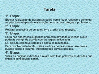 Tarefa 1ª. Etapa:   Efetuar realização de pesquisas sobre como fazer redação e comentar as principais etapas da elaboração de uma,com colegas e professora. 2ª. Etapa:  Realizar a escolha de um tema livre e, criar uma redação.  3ª. Etapa: Entra nos endereços sugeridos para esta atividade e verifica o que poderás corrigir de acordo com as regras estipuladas. Lê, discute com teus colegas e anota os resultados. Para resolver esta tarefa, utiliza as dicas de pesquisa e faze novas buscas sobre o assunto, indicando aos demais colegas. 4ª. Etapa: Visita as páginas indicadas e relata com tuas palavras as dúvidas que tinhas e conseguiste sanar.  