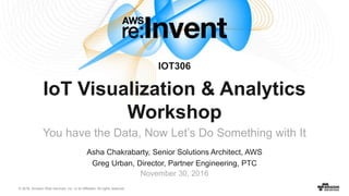 © 2016, Amazon Web Services, Inc. or its Affiliates. All rights reserved.
Asha Chakrabarty, Senior Solutions Architect, AWS
Greg Urban, Director, Partner Engineering, PTC
November 30, 2016
IoT Visualization & Analytics
Workshop
You have the Data, Now Let’s Do Something with It
IOT306
 