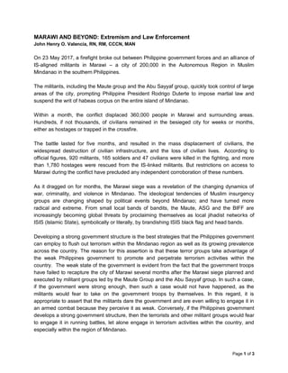 Page 1 of 3
MARAWI AND BEYOND: Extremism and Law Enforcement
John Henry O. Valencia, RN, RM, CCCN, MAN
On 23 May 2017, a firefight broke out between Philippine government forces and an alliance of
IS-aligned militants in Marawi – a city of 200,000 in the Autonomous Region in Muslim
Mindanao in the southern Philippines.
The militants, including the Maute group and the Abu Sayyaf group, quickly took control of large
areas of the city, prompting Philippine President Rodrigo Duterte to impose martial law and
suspend the writ of habeas corpus on the entire island of Mindanao.
Within a month, the conflict displaced 360,000 people in Marawi and surrounding areas.
Hundreds, if not thousands, of civilians remained in the besieged city for weeks or months,
either as hostages or trapped in the crossfire.
The battle lasted for five months, and resulted in the mass displacement of civilians, the
widespread destruction of civilian infrastructure, and the loss of civilian lives. According to
official figures, 920 militants, 165 soldiers and 47 civilians were killed in the fighting, and more
than 1,780 hostages were rescued from the IS-linked militants. But restrictions on access to
Marawi during the conflict have precluded any independent corroboration of these numbers.
As it dragged on for months, the Marawi siege was a revelation of the changing dynamics of
war, criminality, and violence in Mindanao. The ideological tendencies of Muslim insurgency
groups are changing shaped by political events beyond Mindanao; and have turned more
radical and extreme. From small local bands of bandits, the Maute, ASG and the BIFF are
increasingly becoming global threats by proclaiming themselves as local jihadist networks of
ISIS (Islamic State), symbolically or literally, by brandishing ISIS black flag and head bands.
Developing a strong government structure is the best strategies that the Philippines government
can employ to flush out terrorism within the Mindanao region as well as its growing prevalence
across the country. The reason for this assertion is that these terror groups take advantage of
the weak Philippines government to promote and perpetrate terrorism activities within the
country. The weak state of the government is evident from the fact that the government troops
have failed to recapture the city of Marawi several months after the Marawi siege planned and
executed by militant groups led by the Maute Group and the Abu Sayyaf group. In such a case,
if the government were strong enough, then such a case would not have happened, as the
militants would fear to take on the government troops by themselves. In this regard, it is
appropriate to assert that the militants dare the government and are even willing to engage it in
an armed combat because they perceive it as weak. Conversely, if the Philippines government
develops a strong government structure, then the terrorists and other militant groups would fear
to engage it in running battles, let alone engage in terrorism activities within the country, and
especially within the region of Mindanao.
 