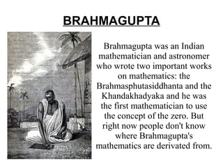 BRAHMAGUPTA
Brahmagupta was an Indian
mathematician and astronomer
who wrote two important works
on mathematics: the
Brahmasphutasiddhanta and the
Khandakhadyaka and he was
the first mathematician to use
the concept of the zero. But
right now people don't know
where Brahmagupta's
mathematics are derivated from.

 