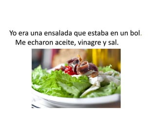 Yo era una ensalada que estaba en un bol.
  Me echaron aceite, vinagre y sal.
 